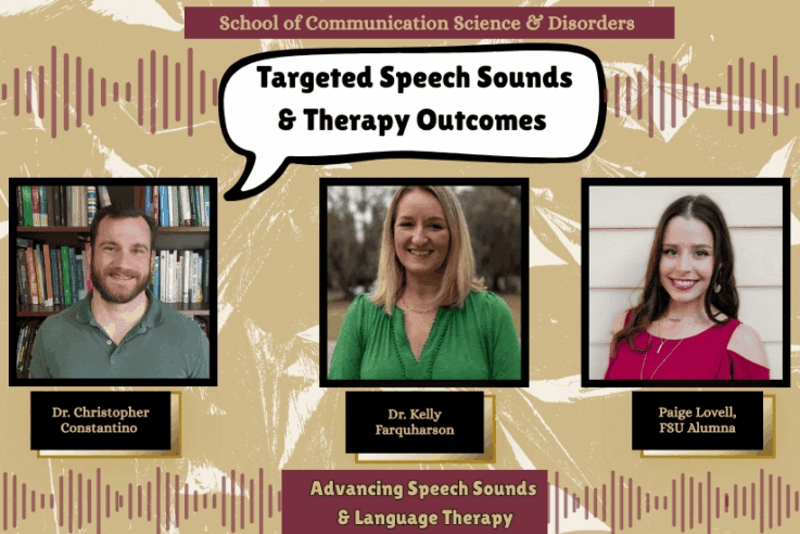School of Communication Science & Disorders Targeted Speech Sounds & Therapy Outcomes Dr. Christopher Constantino Dr. Kelly Farquharson Paige Lovell, FSU Alumna Advancing Speech Sounds & Language Therapy