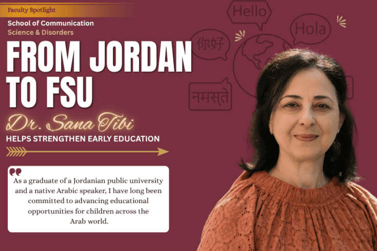Faculty Spotlight School of Communication Science & Disorders FROM JORDAN TO FSU Dr. Sana Tibi HELPS STRENGTHEN EARLY EDUCATION As a graduate of a Jordanian public university and a native Arabic speaker, I have long been committed to advancing educational opportunities for children across the Arab world.