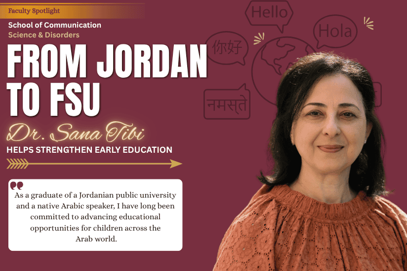 Faculty Spotlight School of Communication Science & Disorders FROM JORDAN TO FSU Dr. Sana Tibi HELPS STRENGTHEN EARLY EDUCATION As a graduate of a Jordanian public university and a native Arabic speaker, I have long been committed to advancing educational opportunities for children across the Arab world.